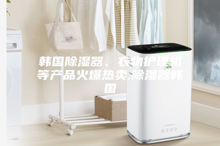 韓國除濕器、衣物護理機等產品火爆熱賣,除濕器韓國