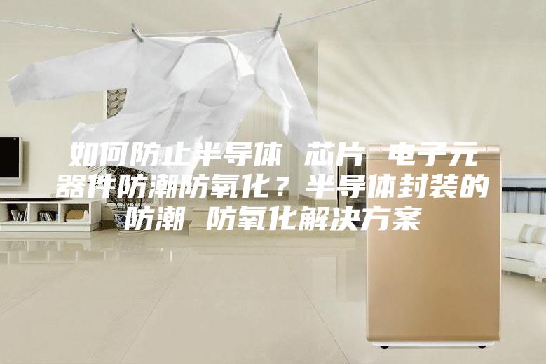 如何防止半導體 芯片 電子元器件防潮防氧化?半導體封裝的防潮 防氧化解決方案