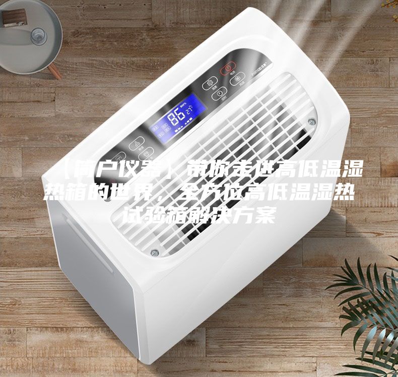 【簡戶儀器】帶你走進高低溫濕熱箱的世界,全方位高低溫濕熱試驗箱解決方案